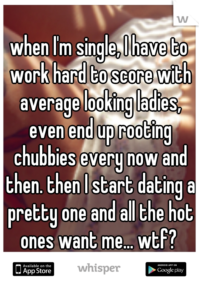 when I'm single, I have to work hard to score with average looking ladies, even end up rooting chubbies every now and then. then I start dating a pretty one and all the hot ones want me... wtf? 