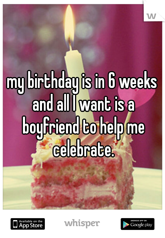 my birthday is in 6 weeks and all I want is a boyfriend to help me celebrate.