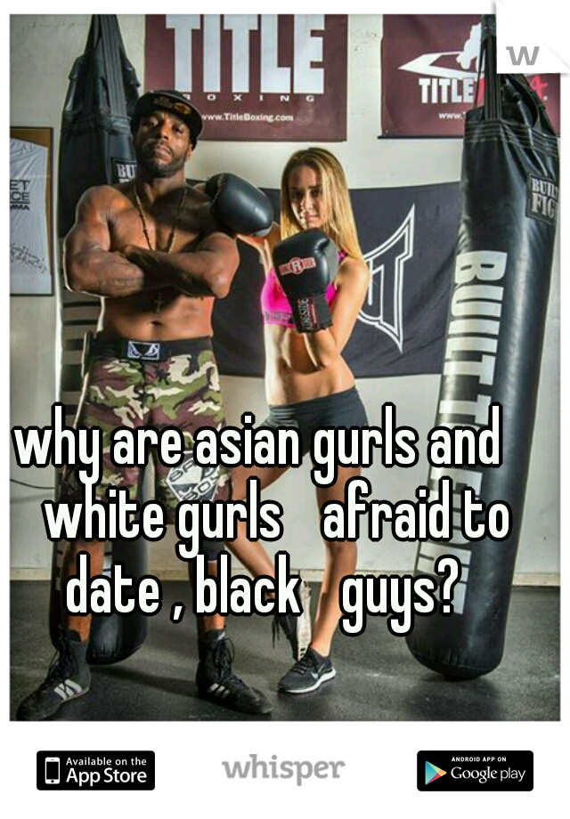 why are asian gurls and 
white gurls 
afraid to date , black 
guys?