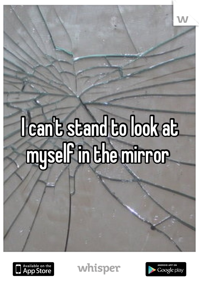 I can't stand to look at myself in the mirror 