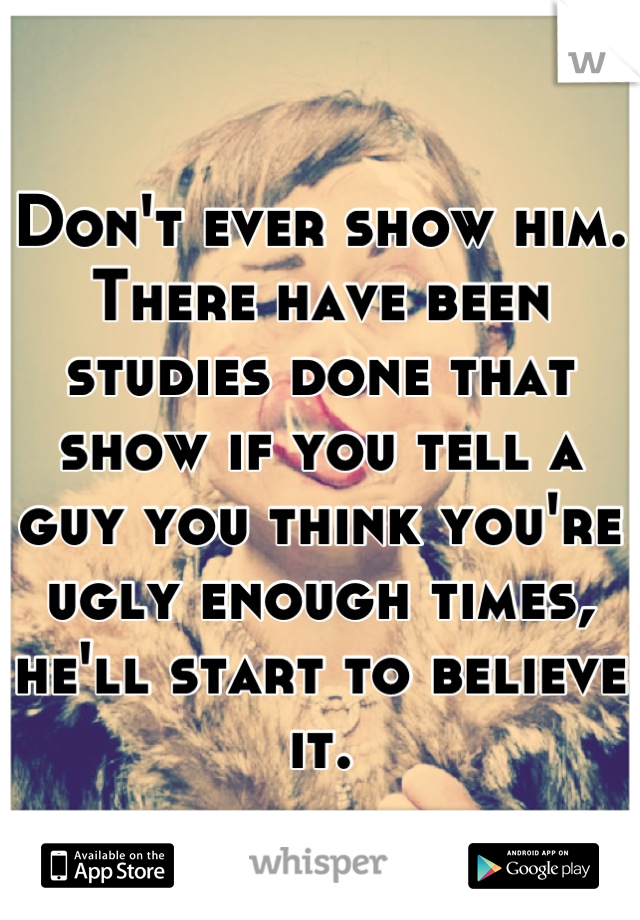 Don't ever show him. There have been studies done that show if you tell a guy you think you're ugly enough times, he'll start to believe it.