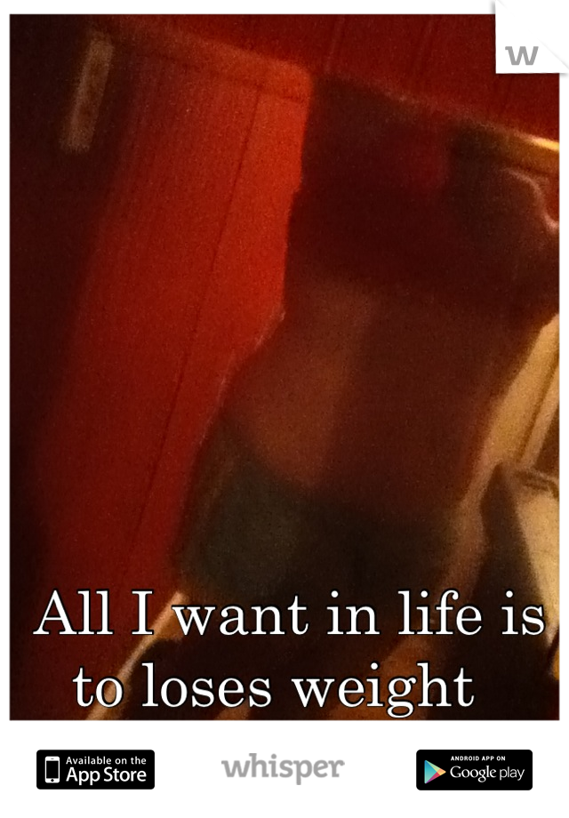 All I want in life is to loses weight  