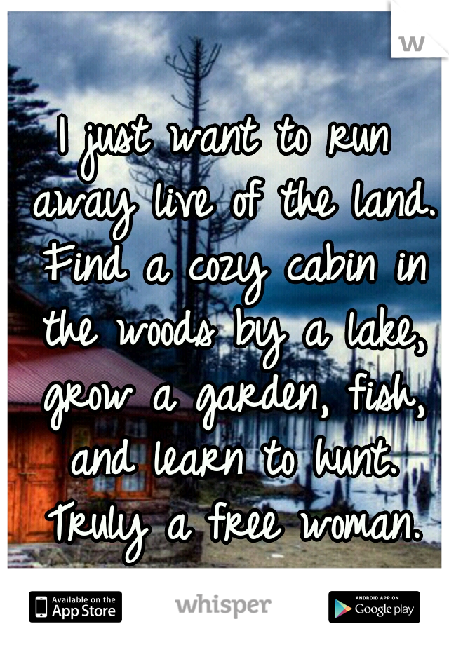 I just want to run away live of the land. Find a cozy cabin in the woods by a lake, grow a garden, fish, and learn to hunt. Truly a free woman.