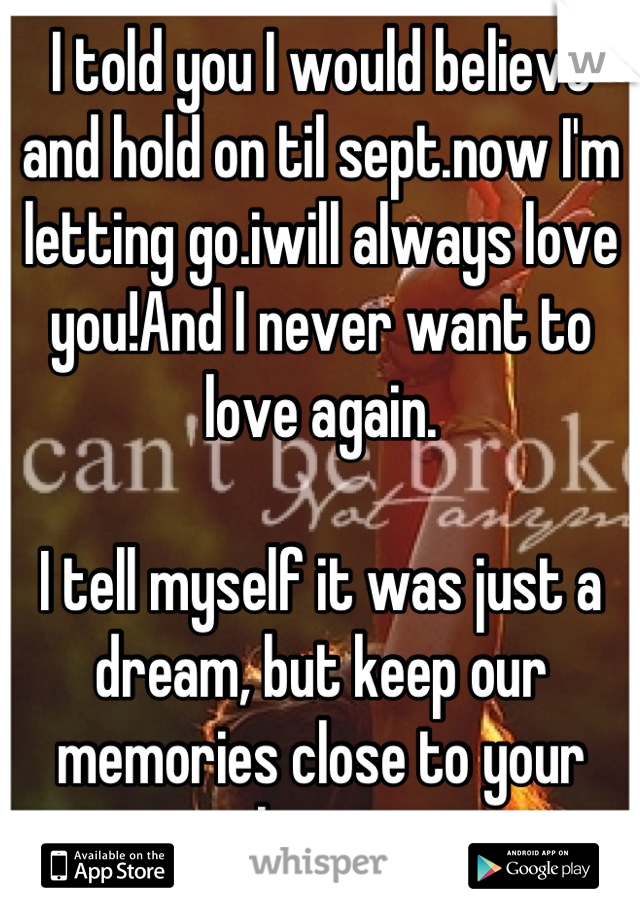 I told you I would believe and hold on til sept.now I'm letting go.iwill always love you!And I never want to love again.

I tell myself it was just a dream, but keep our memories close to your heart