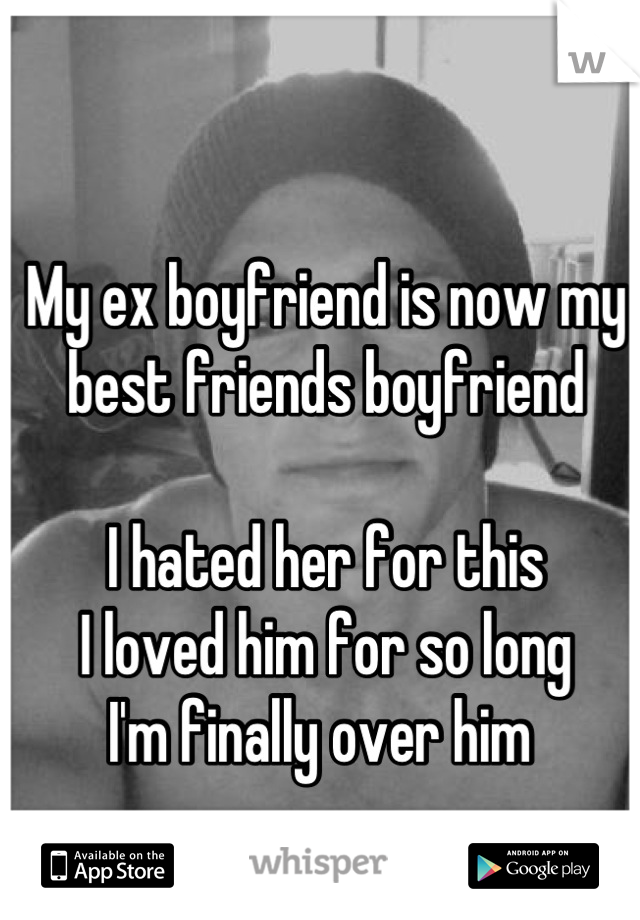 My ex boyfriend is now my best friends boyfriend 

I hated her for this 
I loved him for so long
I'm finally over him 