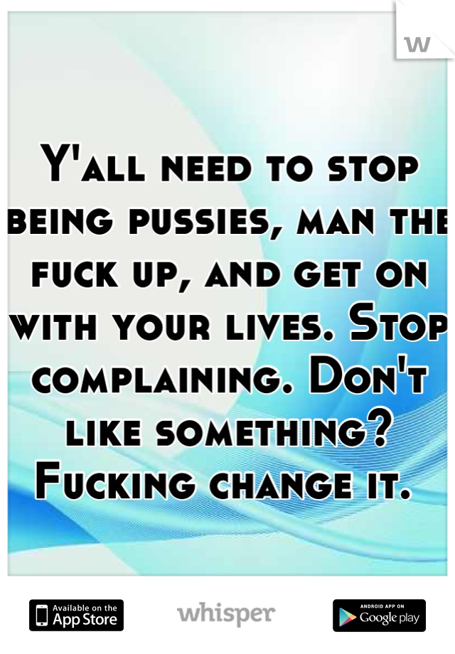 Y'all need to stop being pussies, man the fuck up, and get on with your lives. Stop complaining. Don't like something? Fucking change it. 