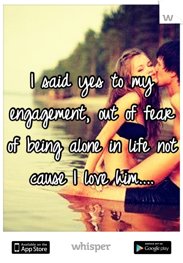 I said yes to my engagement, out of fear of being alone in life not cause I love him....