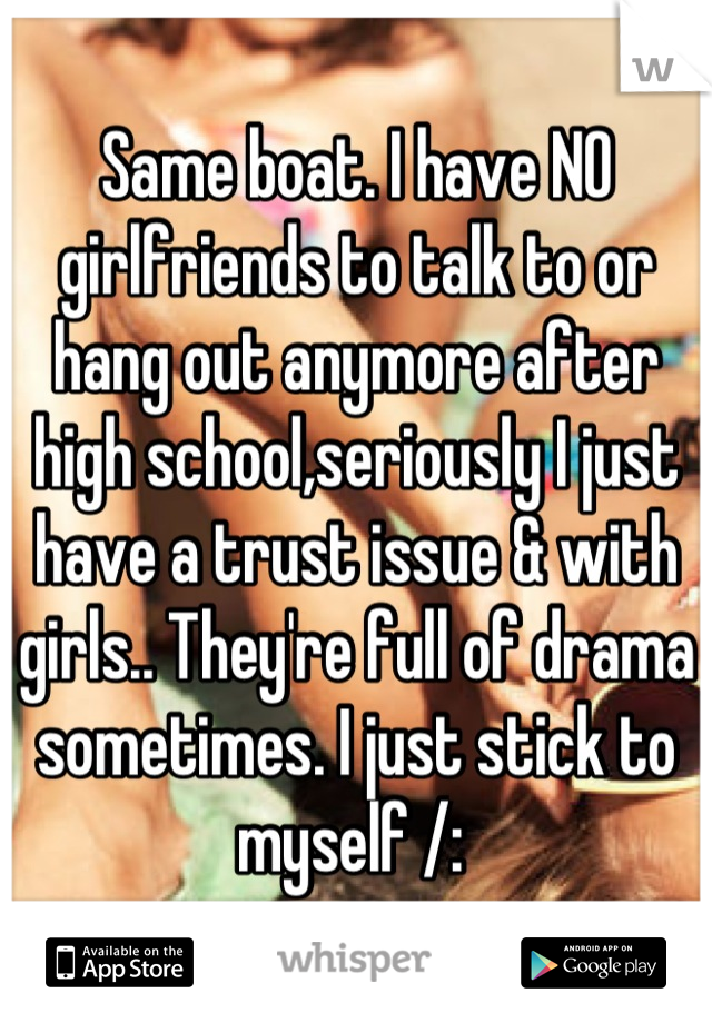 Same boat. I have NO girlfriends to talk to or hang out anymore after high school,seriously I just have a trust issue & with girls.. They're full of drama sometimes. I just stick to myself /: 