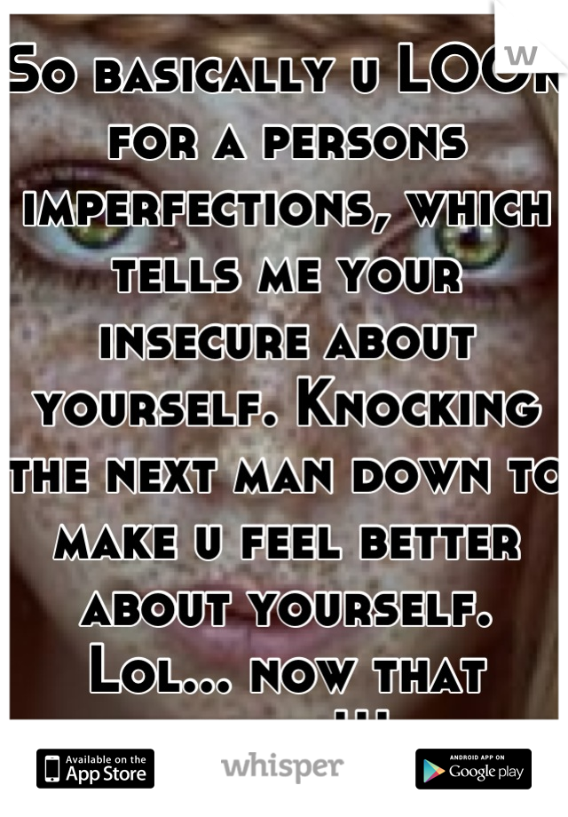 So basically u LOOK for a persons imperfections, which tells me your insecure about yourself. Knocking the next man down to make u feel better about yourself. Lol... now that funny!!!