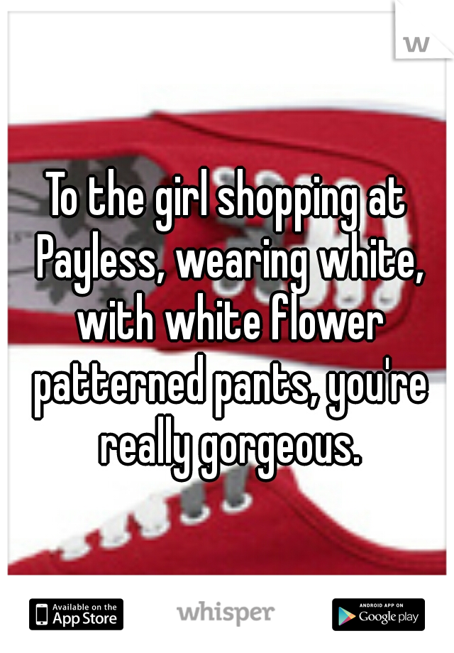 To the girl shopping at Payless, wearing white, with white flower patterned pants, you're really gorgeous.