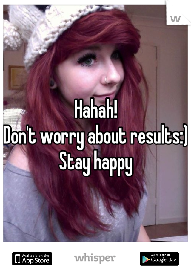 Hahah!
Don't worry about results:)
Stay happy