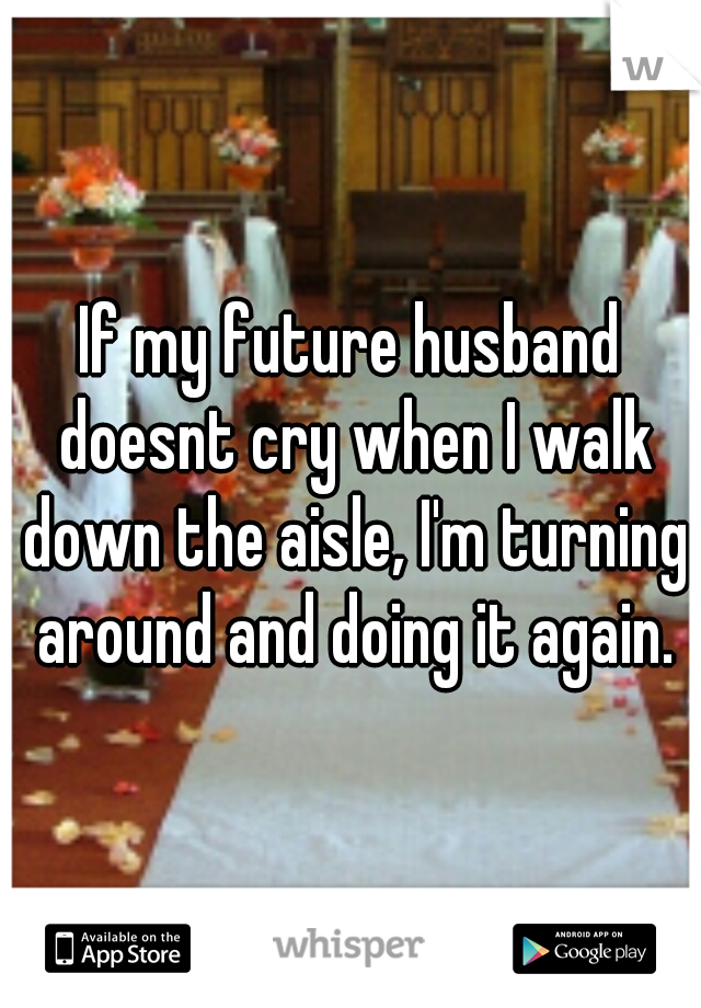 If my future husband doesnt cry when I walk down the aisle, I'm turning around and doing it again.