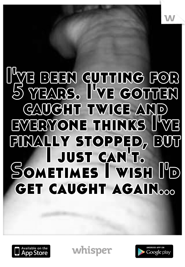 I've been cutting for 5 years. I've gotten caught twice and everyone thinks I've finally stopped, but I just can't. Sometimes I wish I'd get caught again...