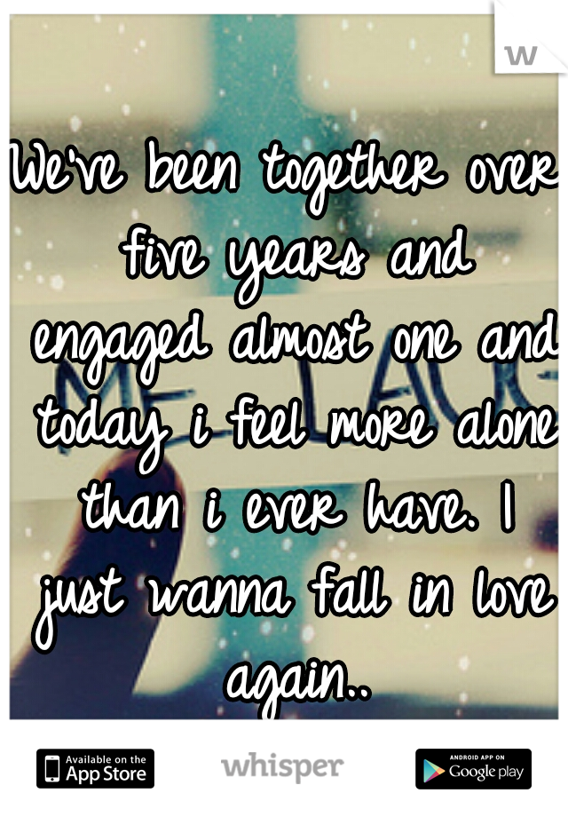 We've been together over five years and engaged almost one and today i feel more alone than i ever have. I just wanna fall in love again..