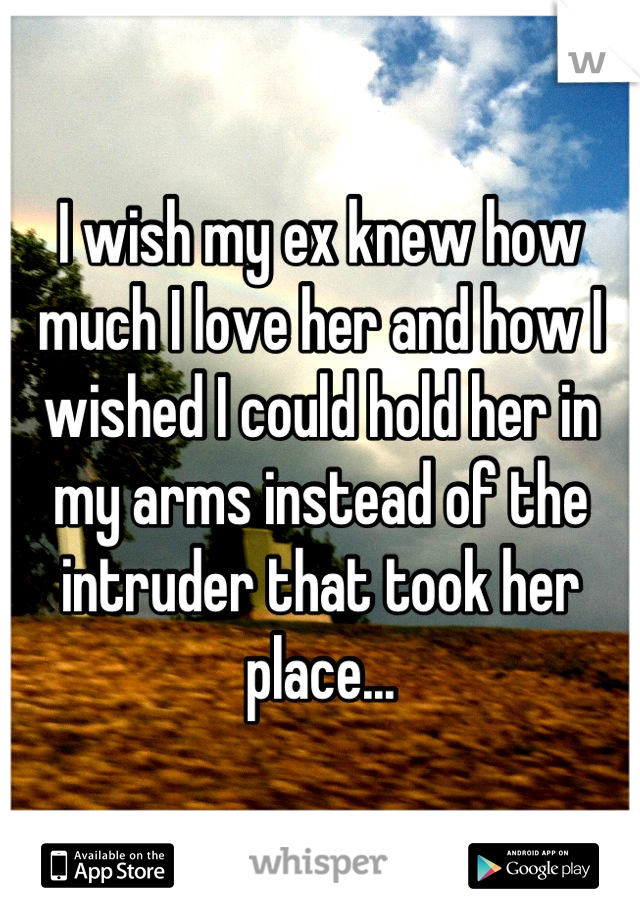 I wish my ex knew how much I love her and how I wished I could hold her in my arms instead of the intruder that took her place...