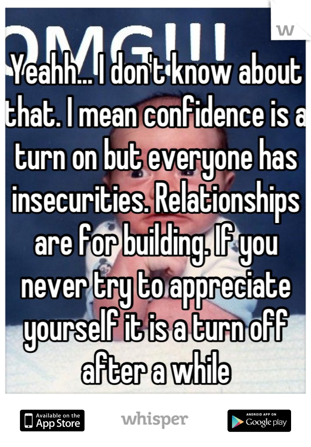 Yeahh... I don't know about that. I mean confidence is a turn on but everyone has insecurities. Relationships are for building. If you never try to appreciate yourself it is a turn off after a while