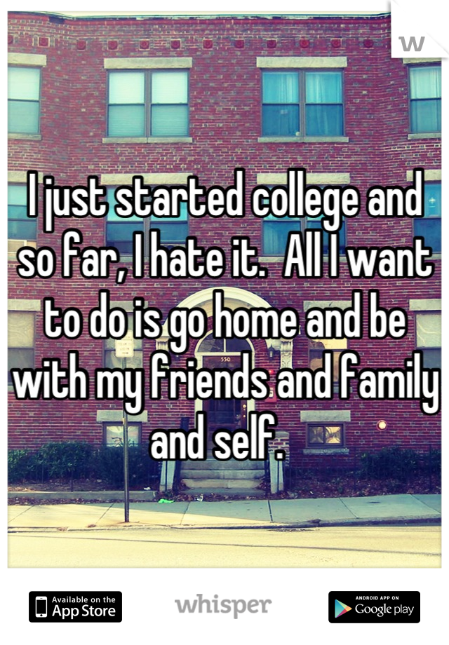 I just started college and so far, I hate it.  All I want to do is go home and be with my friends and family and self.  