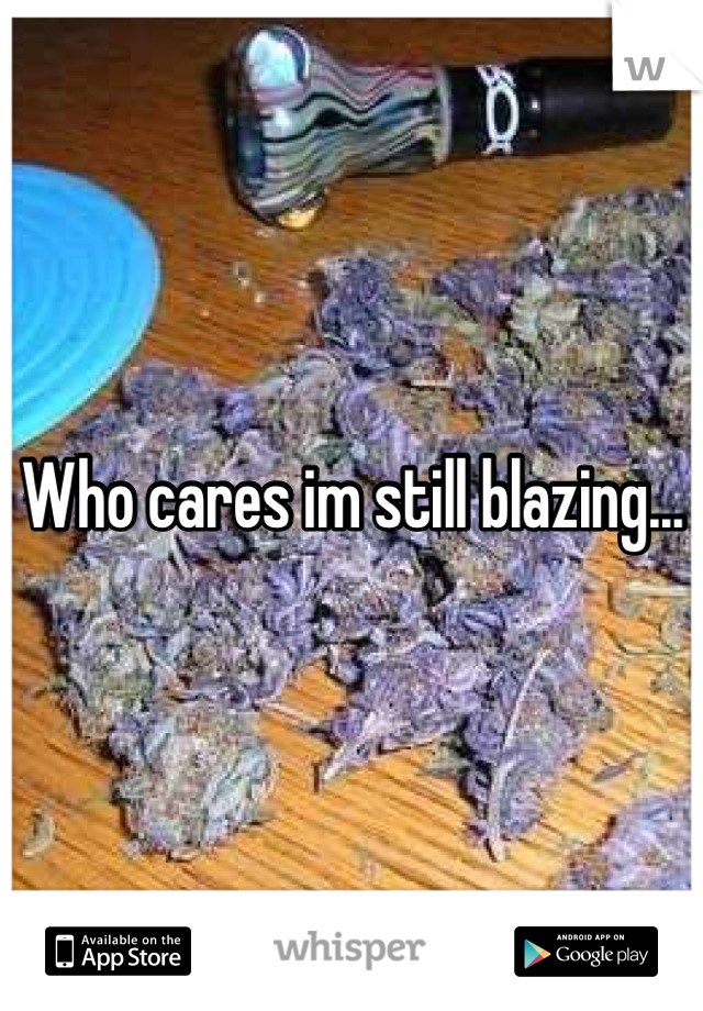 Who cares im still blazing...