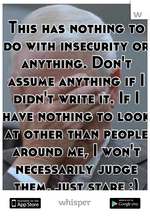 This has nothing to do with insecurity or anything. Don't assume anything if I didn't write it. If I have nothing to look at other than people around me, I won't necessarily judge them, just stare :)