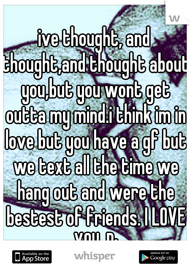 ive thought, and thought,and thought about you,but you wont get outta my mind.i think im in love but you have a gf but we text all the time we hang out and were the bestest of friends. I LOVE YOU..D: