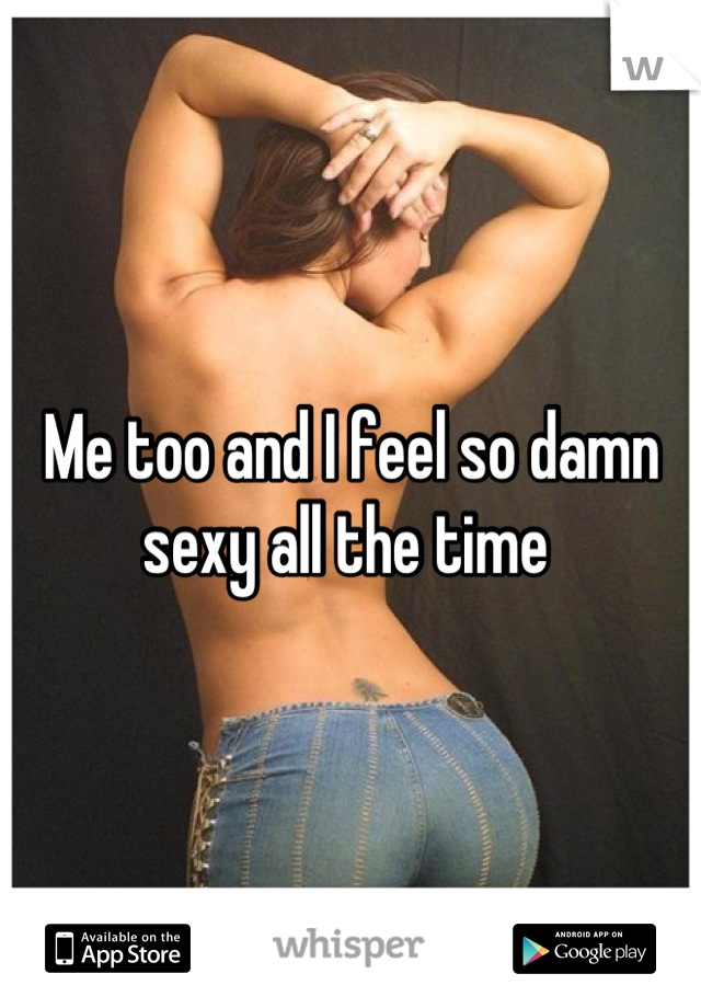 Me too and I feel so damn sexy all the time 