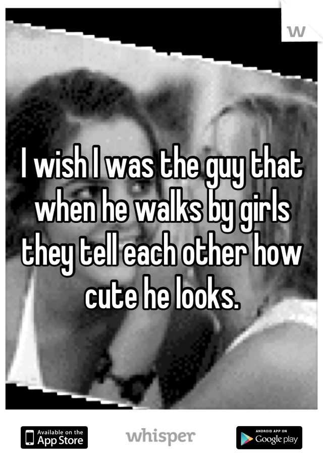 I wish I was the guy that when he walks by girls they tell each other how cute he looks.