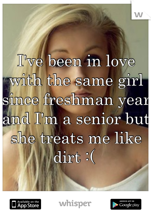 I've been in love with the same girl since freshman year and I'm a senior but she treats me like dirt :( 