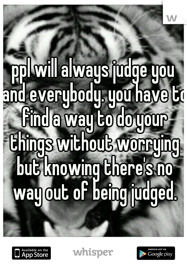 ppl will always judge you and everybody. you have to find a way to do your things without worrying but knowing there's no way out of being judged.