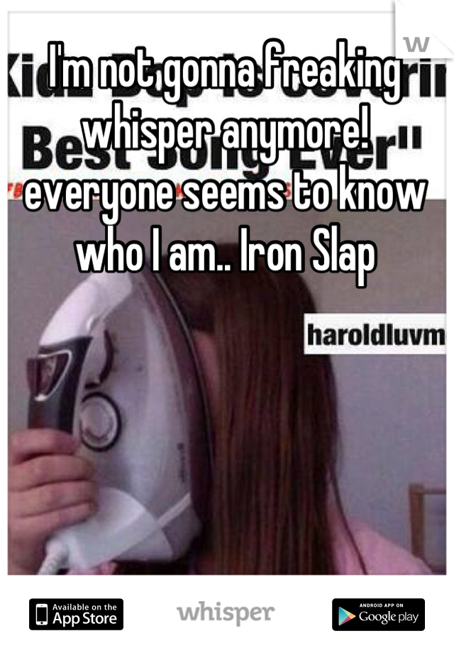 I'm not gonna freaking whisper anymore! everyone seems to know who I am.. Iron Slap