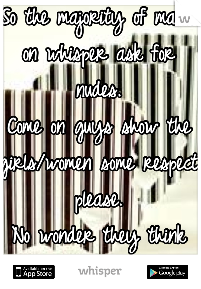 So the majority of males on whisper ask for nudes.
Come on guys show the girls/women some respect please.
No wonder they think we are all cunts!