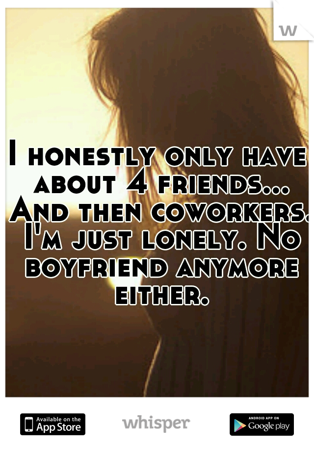 I honestly only have about 4 friends... And then coworkers. I'm just lonely. No boyfriend anymore either.