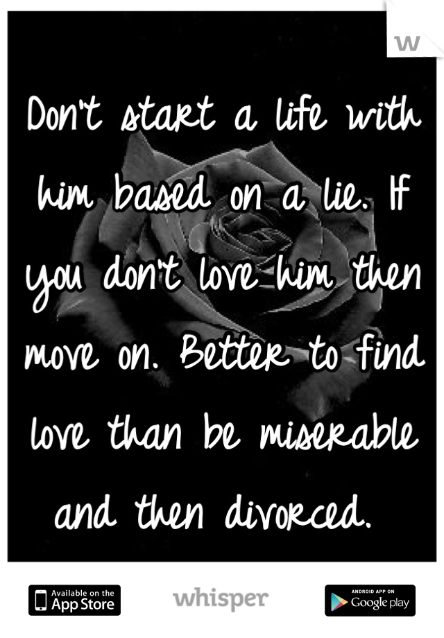 Don't start a life with him based on a lie. If you don't love him then move on. Better to find love than be miserable and then divorced. 