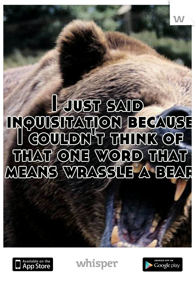 I just said inquisitation because I couldn't think of that one word that means wrassle a bear.