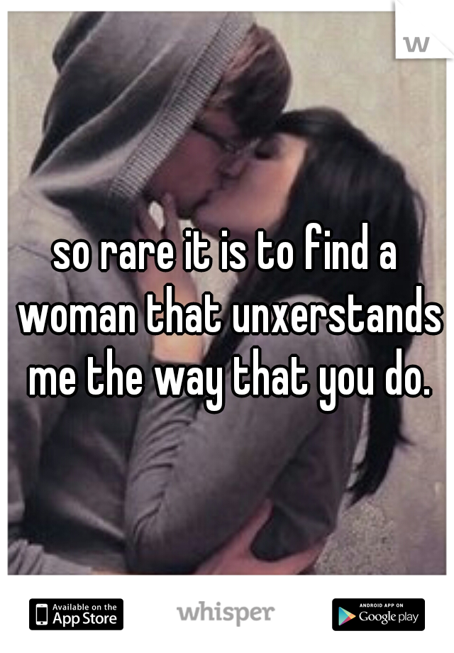 so rare it is to find a woman that unxerstands me the way that you do.