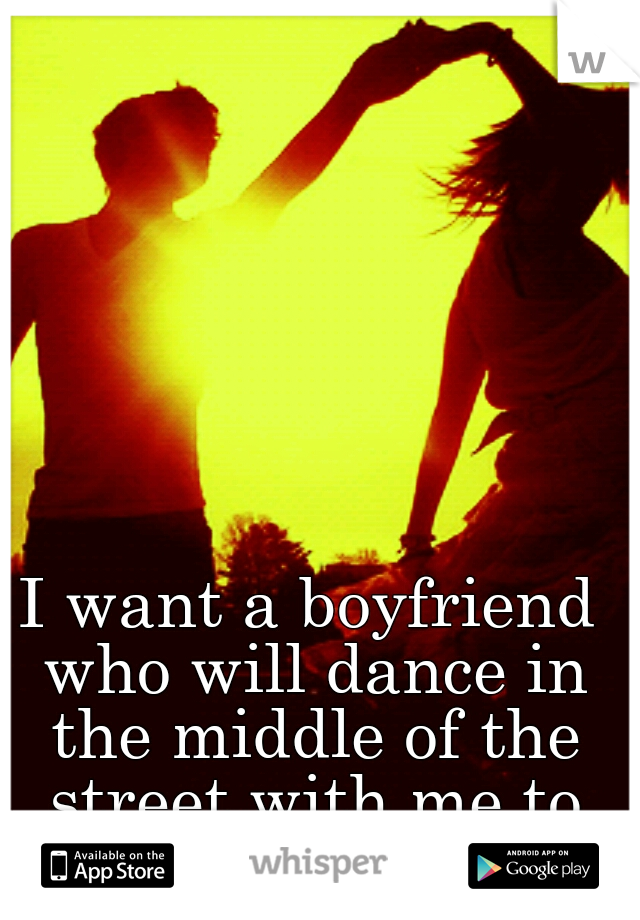 I want a boyfriend who will dance in the middle of the street with me to no music.