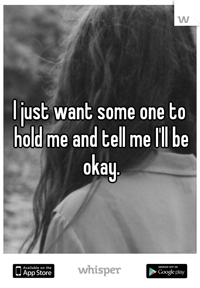 I just want some one to hold me and tell me I'll be okay.