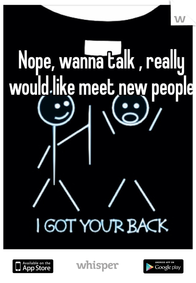 Nope, wanna talk , really would like meet new people 