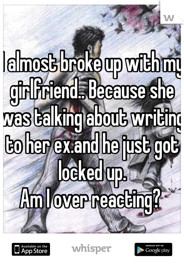 I almost broke up with my girlfriend.. Because she was talking about writing to her ex.and he just got locked up.
Am I over reacting? 