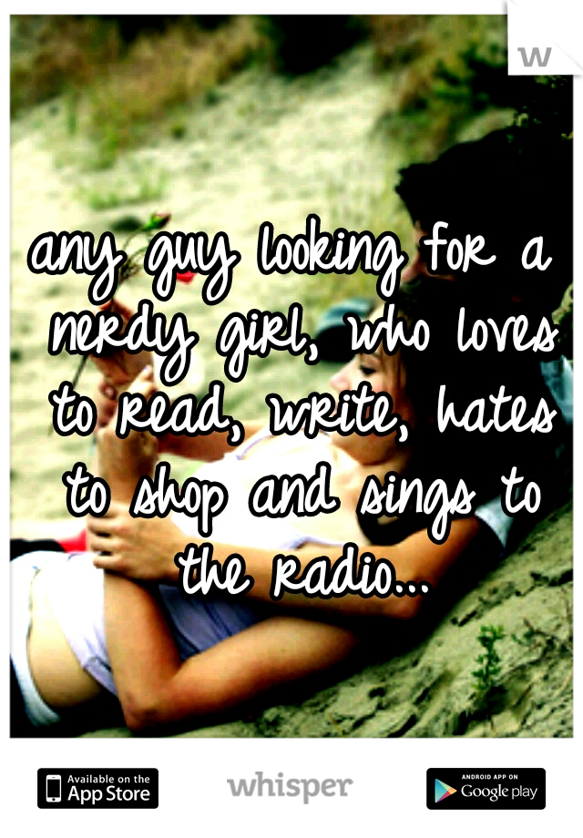 any guy looking for a nerdy girl, who loves to read, write, hates to shop and sings to the radio...