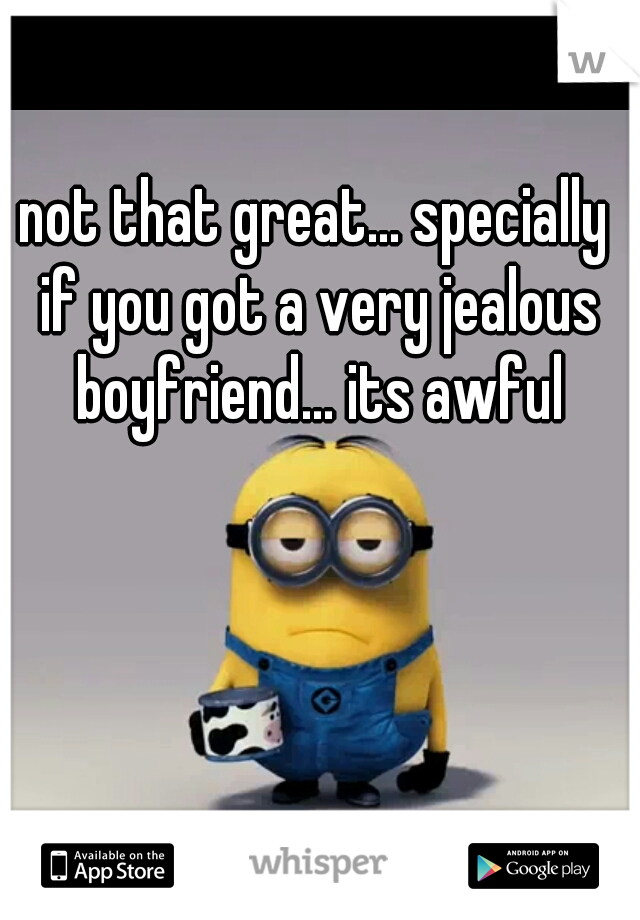 not that great... specially if you got a very jealous boyfriend... its awful