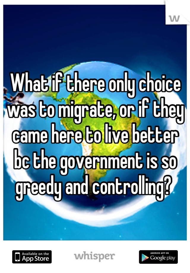 What if there only choice was to migrate, or if they came here to live better bc the government is so greedy and controlling? 