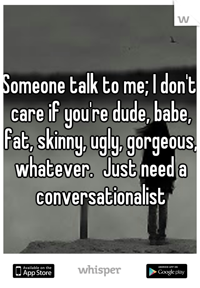 Someone talk to me; I don't care if you're dude, babe, fat, skinny, ugly, gorgeous, whatever.
Just need a conversationalist