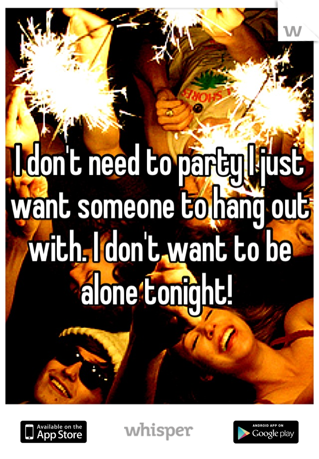 I don't need to party I just want someone to hang out with. I don't want to be alone tonight! 