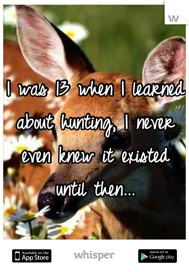 I was 13 when I learned about hunting, I never even knew it existed until then...