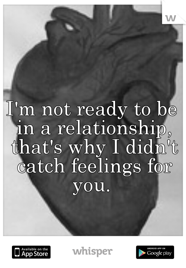 I'm not ready to be in a relationship, that's why I didn't catch feelings for you. 