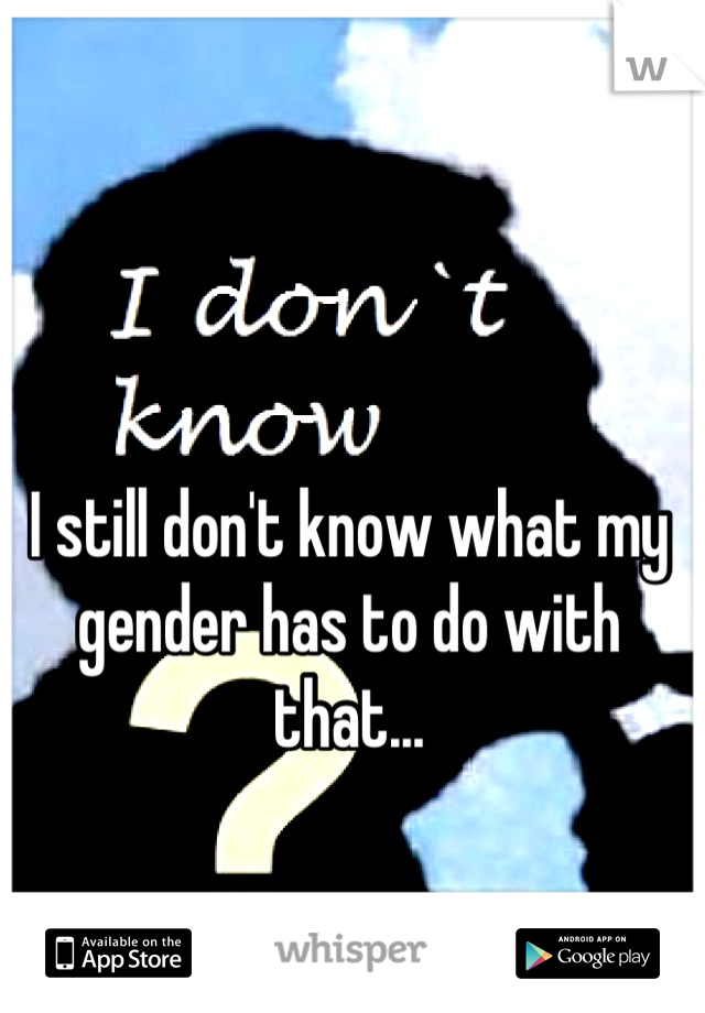 I still don't know what my gender has to do with that...