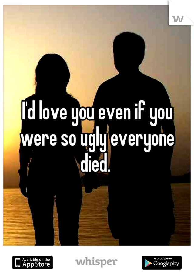 I'd love you even if you were so ugly everyone died. 