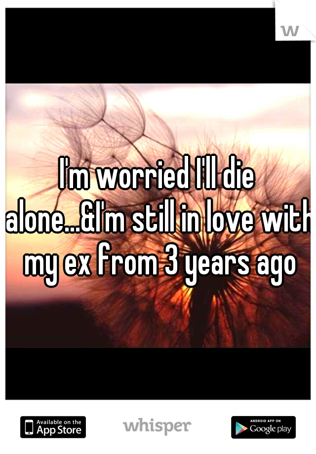 I'm worried I'll die alone...&I'm still in love with my ex from 3 years ago