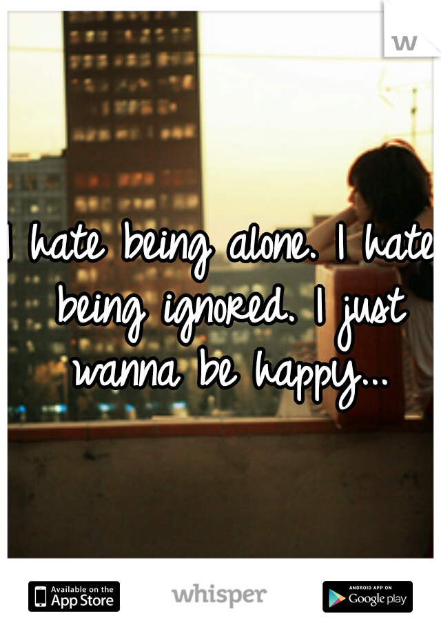 I hate being alone. I hate being ignored. I just wanna be happy...