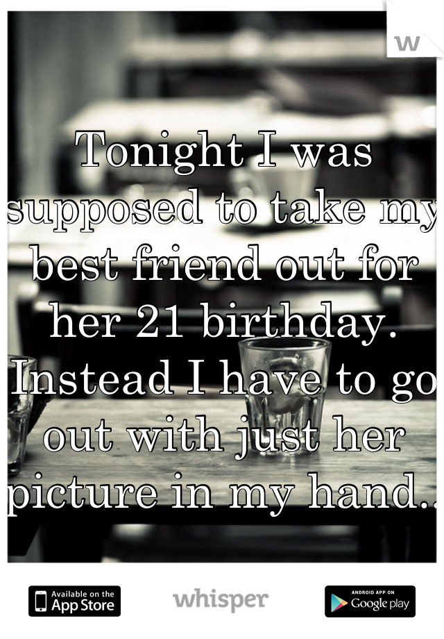 Tonight I was supposed to take my best friend out for her 21 birthday. Instead I have to go out with just her picture in my hand..